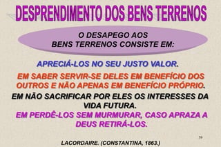 39
O DESAPEGO AOS
BENS TERRENOS CONSISTE EM:
APRECIÁ-LOS NO SEU JUSTO VALOR.
LACORDAIRE. (CONSTANTINA, 1863.)
EM SABER SERVIR-SE DELES EM BENEFÍCIO DOS
OUTROS E NÃO APENAS EM BENEFÍCIO PRÓPRIO.
EM NÃO SACRIFICAR POR ELES OS INTERESSES DA
VIDA FUTURA.
EM PERDÊ-LOS SEM MURMURAR, CASO APRAZA A
DEUS RETIRÁ-LOS.
 