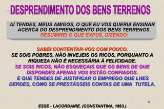 41
AÍ TENDES, MEUS AMIGOS, O QUE EU VOS QUERIA ENSINAR
ACERCA DO DESPRENDIMENTO DOS BENS TERRENOS.
RESUMIREI O QUE EXPUS, DIZENDO:
ESSE - LACORDAIRE. (CONSTANTINA, 1863.)
SABEI CONTENTAR-VOS COM POUCO.
SE SOIS POBRES, NÃO INVEJEIS OS RICOS, PORQUANTO A
RIQUEZA NÃO É NECESSÁRIA À FELICIDADE.
SE SOIS RICOS, NÃO ESQUEÇAIS QUE OS BENS DE QUE
DISPONDES APENAS VOS ESTÃO CONFIADOS.
E QUE TENDES DE JUSTIFICAR O EMPREGO QUE LHES
DERDES, COMO SE PRESTÁSSEIS CONTAS DE UMA TUTELA.
 