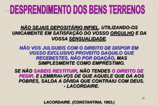 42
LACORDAIRE. (CONSTANTINA, 1863.)
NÃO SEJAIS DEPOSITÁRIO INFIEL, UTILIZANDO-OS
UNICAMENTE EM SATISFAÇÃO DO VOSSO ORGULHO E DA
VOSSA SENSUALIDADE.
NÃO VOS JULGUEIS COM O DIREITO DE DISPOR EM
VOSSO EXCLUSIVO PROVEITO DAQUILO QUE
RECEBESTES, NÃO POR DOAÇÃO, MAS
SIMPLESMENTE COMO EMPRÉSTIMO.
SE NÃO SABEIS RESTITUIR, NÃO TENDES O DIREITO DE
PEDIR, E LEMBRAI-VOS DE QUE AQUELE QUE DÁ AOS
POBRES, SALDA A DÍVIDA QUE CONTRAIU COM DEUS.
- LACORDAIRE.
 