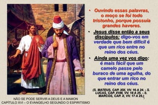 5
(S. MATEUS, CAP. XIX, VV. 16 A 24. - S.
LUCAS, CAP. XVIII, VV. 18 A 25. - S.
MARCOS, CAP. X, VV. 17 A 25.)
NÃO SE PODE SERVIR A DEUS E A MAMON
CAPÍTULO XVI – O EVANGELHO SEGUNDO O ESPIRITISMO
• Ouvindo essas palavras,
o moço se foi todo
tristonho, porque possuía
grandes haveres.
• Jesus disse então a seus
discípulos: digo-vos em
verdade que bem difícil é
que um rico entre no
reino dos céus.
• Ainda uma vez vos digo:
é mais fácil que um
camelo passe pelo
buraco de uma agulha, do
que entrar um rico no
reino dos céus.
 