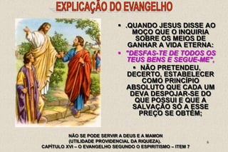 6
NÃO SE PODE SERVIR A DEUS E A MAMON
(UTILIDADE PROVIDENCIAL DA RIQUEZA).
CAPÍTULO XVI – O EVANGELHO SEGUNDO O ESPIRITISMO – ITEM 7
 .QUANDO JESUS DISSE AO
MOÇO QUE O INQUIRIA
SOBRE OS MEIOS DE
GANHAR A VIDA ETERNA:
 "DESFAS-TE DE TODOS OS
TEUS BENS E SEGUE-ME",
 NÃO PRETENDEU,
DECERTO, ESTABELECER
COMO PRINCÍPIO
ABSOLUTO QUE CADA UM
DEVA DESPOJAR-SE DO
QUE POSSUI E QUE A
SALVAÇÃO SÓ A ESSE
PREÇO SE OBTÉM;
 