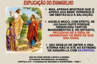 7
 MAS, APENAS MOSTRAR QUE O
APEGO AOS BENS TERRENOS É
UM OBSTÁCULO À SALVAÇÃO.
 AQUELE MOÇO, COM EFEITO, SE
JULGAVA QUITE PORQUE
OBSERVARA CERTOS
MANDAMENTOS E, NO ENTANTO,
RECUSAVA-SE À IDÉIA DE
ABANDONAR OS BENS DE QUE
ERA DONO.
 SEU DESEJO DE OBTER A VIDA
ETERNA NÃO IA ATÉ AO EXTREMO
DE ADQUIRI-LA COM SACRIFÍCIO.
NÃO SE PODE SERVIR A DEUS E A MAMON
(UTILIDADE PROVIDENCIAL DA RIQUEZA).
CAPÍTULO XVI – O EVANGELHO SEGUNDO O ESPIRITISMO – ITEM 7
 