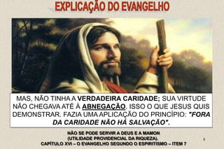 8
 O QUE JESUS LHE PROPUNHA ERA UMA PROVA
DECISIVA, DESTINADA A PÔR A NU O FUNDO DO SEU
PENSAMENTO.
ELE PODIA, SEM DÚVIDA, SER UM HOMEM PERFEITAMENTE
HONESTO NA OPINIÃO DO MUNDO, NÃO CAUSAR DANO A
NINGUÉM, NÃO MALDIZER DO PRÓXIMO, NÃO SER VÃO, NEM
ORGULHOSO, HONRAR A SEU PAI E A SUA MÃE.
MAS, NÃO TINHA A VERDADEIRA CARIDADE; SUA VIRTUDE
NÃO CHEGAVA ATÉ À ABNEGAÇÃO. ISSO O QUE JESUS QUIS
DEMONSTRAR. FAZIA UMA APLICAÇÃO DO PRINCÍPIO: "FORA
DA CARIDADE NÃO HÁ SALVAÇÃO".
NÃO SE PODE SERVIR A DEUS E A MAMON
(UTILIDADE PROVIDENCIAL DA RIQUEZA).
CAPÍTULO XVI – O EVANGELHO SEGUNDO O ESPIRITISMO – ITEM 7
 
