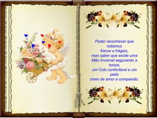 Poder reconhecer que estamos fracos e frágeis, mas saber que existe uma Mão Invisível segurando a nossa, um Colo confortável e um peito cheio de amor e compaixão. 