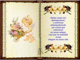 Muitas vezes nos desesperamos  e sofremos antecipadamente por coisas que colocamos na nossa cabeça, mas que na realidade nunca chegam na nossa vida. 