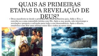  Deus manifesta-se desde o princípio aos nosso primeiros pais, Adão e Eva, e
convida-os a uma comunhão íntima com Ele. Após a sua queda, não interrompe a
revelação e promete a salvação para toda a sua descendência. Após o diluvio,
estabelece com Noé uma aliança entre Ele e todos os seres vivos.
 