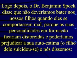 Logo depois, o Dr. Benjamin Spock disse que não deveríamos bater nos nossos filhos quando eles se comportassem mal, porque as suas personalidades em formação ficariam distorcidas e poderíamos prejudicar a sua auto-estima (o filho dele suicidou-se) e nós dissemos:  