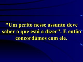 "Um perito nesse assunto deve saber o que está a dizer". E então concordámos com ele.   