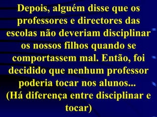 Depois, alguém disse que os professores e directores das escolas não deveriam disciplinar os nossos filhos quando se comportassem mal. Então, foi decidido que nenhum professor poderia tocar nos alunos...  (Há diferença entre disciplinar e tocar) 