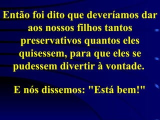 Então foi dito que deveríamos dar aos nossos filhos tantos preservativos quantos eles quisessem, para que eles se pudessem divertir à vontade.  E nós dissemos: "Está bem!"   