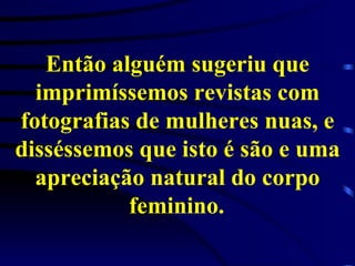 Então alguém sugeriu que imprimíssemos revistas com fotografias de mulheres nuas, e disséssemos que isto é são e uma apreciação natural do corpo feminino.   