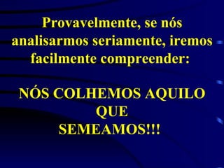 Provavelmente, se nós analisarmos seriamente, iremos facilmente compreender:  NÓS COLHEMOS AQUILO QUE SEMEAMOS!!!   