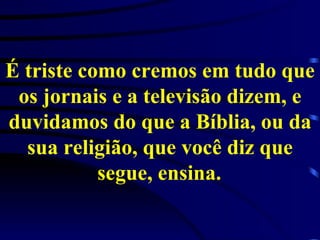 É triste como cremos em tudo que os jornais e a televisão dizem, e duvidamos do que a Bíblia, ou da sua religião, que você diz que segue, ensina.   