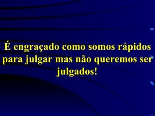 É engraçado como somos rápidos para julgar mas não queremos ser julgados!   