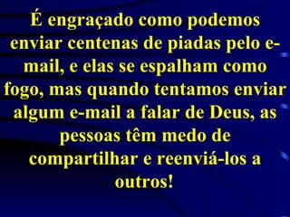 É engraçado como podemos enviar centenas de piadas pelo e-mail, e elas se espalham como fogo, mas quando tentamos enviar algum e-mail a falar de Deus, as pessoas têm medo de compartilhar e reenviá-los a outros!   