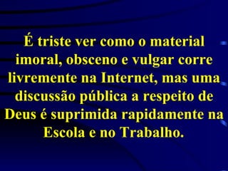 É triste ver como o material imoral, obsceno e vulgar corre livremente na Internet, mas uma discussão pública a respeito de Deus é suprimida rapidamente na Escola e no Trabalho.   