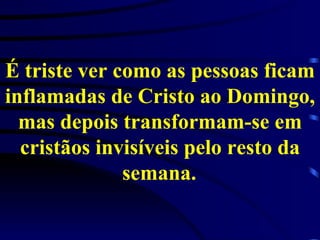 É triste ver como as pessoas ficam inflamadas de Cristo ao Domingo, mas depois transformam-se em cristãos invisíveis pelo resto da semana.   