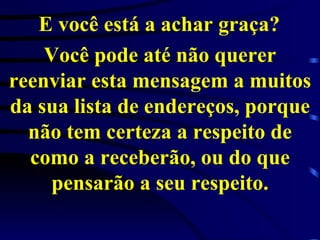 E você está a achar graça?   Você pode até não querer reenviar esta mensagem a muitos da sua lista de endereços, porque não tem certeza a respeito de como a receberão, ou do que pensarão a seu respeito. 