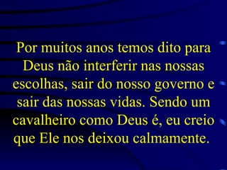 Por muitos anos temos dito para Deus não interferir nas nossas escolhas, sair do nosso governo e sair das nossas vidas. Sendo um cavalheiro como Deus é, eu creio que Ele nos deixou calmamente.   