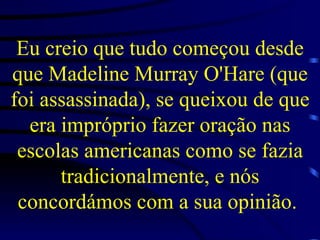 Eu creio que tudo começou desde que Madeline Murray O'Hare (que foi assassinada), se queixou de que era impróprio fazer oração nas escolas americanas como se fazia tradicionalmente, e nós concordámos com a sua opinião.   