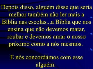 Depois disso, alguém disse que seria melhor também não ler mais a Bíblia nas escolas...a Bíblia que nos ensina que não devemos matar, roubar e devemos amar o nosso próximo como a nós mesmos.   E nós concordámos com esse alguém.   