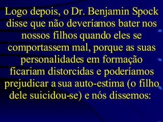 Logo depois, o Dr. Benjamin Spock disse que não deveríamos bater nos nossos filhos quando eles se comportassem mal, porque as suas personalidades em formação ficariam distorcidas e poderíamos prejudicar a sua auto-estima (o filho dele suicidou-se) e nós dissemos:  