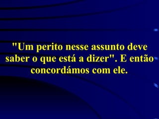 "Um perito nesse assunto deve saber o que está a dizer". E então concordámos com ele.   