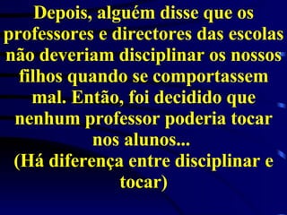 Depois, alguém disse que os professores e directores das escolas não deveriam disciplinar os nossos filhos quando se comportassem mal. Então, foi decidido que nenhum professor poderia tocar nos alunos...  (Há diferença entre disciplinar e tocar) 