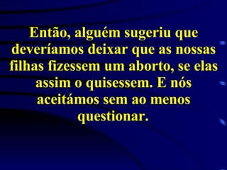 Então, alguém sugeriu que deveríamos deixar que as nossas filhas fizessem um aborto, se elas assim o quisessem. E nós aceitámos sem ao menos questionar.   