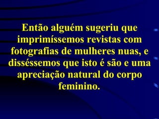 Então alguém sugeriu que imprimíssemos revistas com fotografias de mulheres nuas, e disséssemos que isto é são e uma apreciação natural do corpo feminino.   