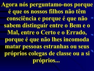 Agora nós perguntamo-nos porque é que os nossos filhos não têm consciência e porque é que não sabem distinguir entre o Bem e o Mal, entre o Certo e o Errado, porque é que não lhes incomoda matar pessoas estranhas ou seus próprios colegas de classe ou a si próprios...  