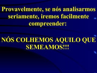 Provavelmente, se nós analisarmos seriamente, iremos facilmente compreender:  NÓS COLHEMOS AQUILO QUE SEMEAMOS!!!   