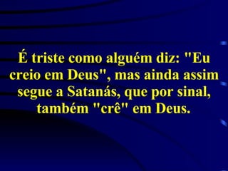 É triste como alguém diz: "Eu creio em Deus", mas ainda assim segue a Satanás, que por sinal, também "crê" em Deus.   