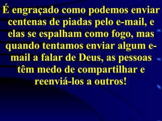 É engraçado como podemos enviar centenas de piadas pelo e-mail, e elas se espalham como fogo, mas quando tentamos enviar algum e-mail a falar de Deus, as pessoas têm medo de compartilhar e reenviá-los a outros!   