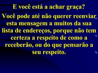 E você está a achar graça?   Você pode até não querer reenviar esta mensagem a muitos da sua lista de endereços, porque não tem certeza a respeito de como a receberão, ou do que pensarão a seu respeito. 