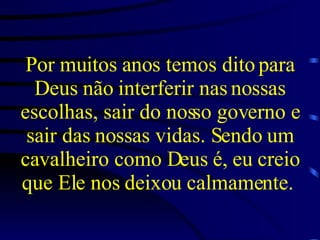 Por muitos anos temos dito para Deus não interferir nas nossas escolhas, sair do nosso governo e sair das nossas vidas. Sendo um cavalheiro como Deus é, eu creio que Ele nos deixou calmamente.   