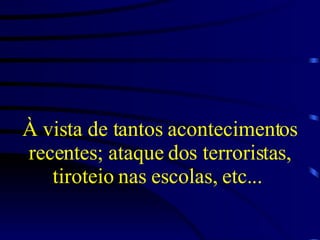 À vista de tantos acontecimentos recentes; ataque dos terroristas, tiroteio nas escolas, etc...  