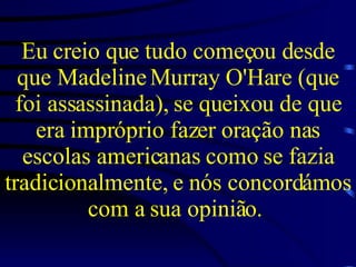 Eu creio que tudo começou desde que Madeline Murray O'Hare (que foi assassinada), se queixou de que era impróprio fazer oração nas escolas americanas como se fazia tradicionalmente, e nós concordámos com a sua opinião.   