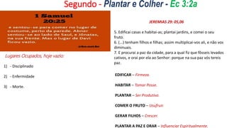 Segundo - Plantar e Colher - Ec 3:2a
•
Lugares Ocupados, hoje vazio:
1) - Disciplinado
2) - Enfermidade
3) - Morte.
JEREMIAS 29: 05,06
5. Edificai casas e habitai-as; plantai jardins, e comei o seu
fruto.
6. (...) tenham filhos e filhas; assim multiplicai-vos ali, e não vos
diminuais.
7. E procurai a paz da cidade, para a qual fiz que fôsseis levados
cativos, e orai por ela ao Senhor: porque na sua paz vós tereis
paz.
EDIFICAR – Firmeza.
HABITAR – Tomar Posse.
PLANTAR – Ser Produtivo.
COMER O FRUTO – Usufruir.
GERAR FILHOS – Crescer.
PLANTAR A PAZ E ORAR – Influenciar Espiritualmente.
 