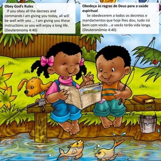 Obey God’s Rules
If you obey all the decrees and
commands I am giving you today, all will
be well with you ... I am giving you these
instructions so you will enjoy a long life.
(Deuteronomy 4:40)
Obedeça às regras de Deus para a saúde
espiritual
Se obedecerem a todos os decretos e
mandamentos que hoje lhes dou, tudo irá
bem com vocês ...e vocês terão vida longa.
(Deuteronômio 4:40)
 