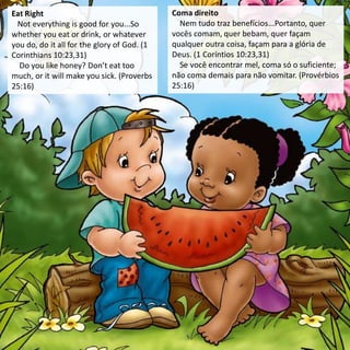 Eat Right
Not everything is good for you...So
whether you eat or drink, or whatever
you do, do it all for the glory of God. (1
Corinthians 10:23,31)
Do you like honey? Don’t eat too
much, or it will make you sick. (Proverbs
25:16)
Coma direito
Nem tudo traz benefícios...Portanto, quer
vocês comam, quer bebam, quer façam
qualquer outra coisa, façam para a glória de
Deus. (1 Coríntios 10:23,31)
Se você encontrar mel, coma só o suficiente;
não coma demais para não vomitar. (Provérbios
25:16)
 