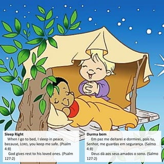 Sleep Right
When I go to bed, I sleep in peace,
because, LORD, you keep me safe. (Psalm
4:8)
God gives rest to his loved ones. (Psalm
127:2)
Durma bem
Em paz me deitarei e dormirei, pois tu,
Senhor, me guardas em segurança. (Salmo
4:8)
Deus dá aos seus amados o sono. (Salmo
127:2)
 