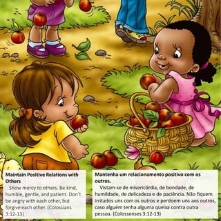 Maintain Positive Relations with
Others
Show mercy to others. Be kind,
humble, gentle, and patient. Don’t
be angry with each other, but
forgive each other. (Colossians
3:12-13)
Mantenha um relacionamento positivo com os
outros.
Vistam-se de misericórdia, de bondade, de
humildade, de delicadeza e de paciência. Não fiquem
irritados uns com os outros e perdoem uns aos outros,
caso alguém tenha alguma queixa contra outra
pessoa. (Colossenses 3:12-13)
 
