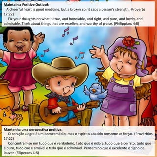 Maintain a Positive Outlook
A cheerful heart is good medicine, but a broken spirit saps a person’s strength. (Proverbs
17:22)
Fix your thoughts on what is true, and honorable, and right, and pure, and lovely, and
admirable. Think about things that are excellent and worthy of praise. (Philippians 4:8)
Mantenha uma perspectiva positiva.
O coração alegre é um bom remédio, mas o espírito abatido consome as forças. (Provérbios
17:22)
Concentrem-se em tudo que é verdadeiro, tudo que é nobre, tudo que é correto, tudo que
é puro, tudo que é amável e tudo que é admirável. Pensem no que é excelente e digno de
louvor. (Filipenses 4:8)
 