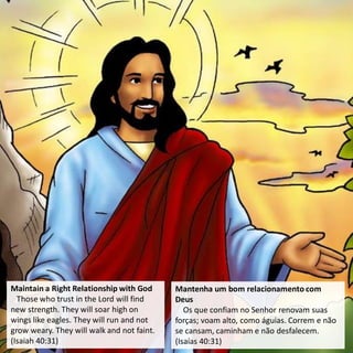 Maintain a Right Relationship with God
Those who trust in the Lord will find
new strength. They will soar high on
wings like eagles. They will run and not
grow weary. They will walk and not faint.
(Isaiah 40:31)
Mantenha um bom relacionamento com
Deus
Os que confiam no Senhor renovam suas
forças; voam alto, como águias. Correm e não
se cansam, caminham e não desfalecem.
(Isaías 40:31)
 