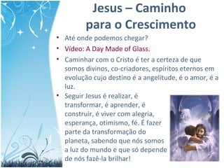 Jesus – Caminho
para o Crescimento
• Até onde podemos chegar?
• Vídeo: A Day Made of Glass.
• Caminhar com o Cristo é ter a certeza de que
somos divinos, co-criadores, espíritos eternos em
evolução cujo destino é a angelitude, é o amor, é a
luz.
• Seguir Jesus é realizar, é
transformar, é aprender, é
construir, é viver com alegria,
esperança, otimismo, fé. É fazer
parte da transformação do
planeta, sabendo que nós somos
a luz do mundo e que só depende
de nós fazê-la brilhar!
 