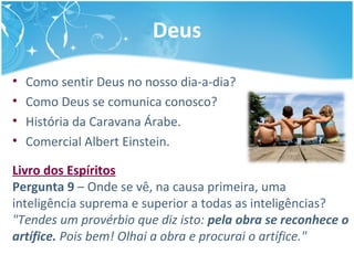 Deus
• Como sentir Deus no nosso dia-a-dia?
• Como Deus se comunica conosco?
• História da Caravana Árabe.
• Comercial Albert Einstein.
Livro dos Espíritos
Pergunta 9 – Onde se vê, na causa primeira, uma
inteligência suprema e superior a todas as inteligências?
"Tendes um provérbio que diz isto: pela obra se reconhece o
artífice. Pois bem! Olhai a obra e procurai o artífice."
 