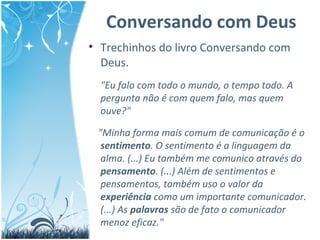 Conversando com Deus
• Trechinhos do livro Conversando com
Deus.
"Eu falo com todo o mundo, o tempo todo. A
pergunta não é com quem falo, mas quem
ouve?"
"Minha forma mais comum de comunicação é o
sentimento. O sentimento é a linguagem da
alma. (...) Eu também me comunico através do
pensamento. (...) Além de sentimentos e
pensamentos, também uso o valor da
experiência como um importante comunicador.
(...) As palavras são de fato o comunicador
menoz eficaz."
 