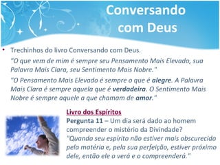 Conversando
com Deus
• Trechinhos do livro Conversando com Deus.
"O que vem de mim é sempre seu Pensamento Mais Elevado, sua
Palavra Mais Clara, seu Sentimento Mais Nobre."
"O Pensamento Mais Elevado é sempre o que é alegre. A Palavra
Mais Clara é sempre aquela que é verdadeira. O Sentimento Mais
Nobre é sempre aquele a que chamam de amor."
Livro dos Espíritos
Pergunta 11 – Um dia será dado ao homem
compreender o mistério da Divindade?
"Quando seu espírito não estiver mais obscurecido
pela matéria e, pela sua perfeição, estiver próximo
dele, então ele o verá e o compreenderá."
 