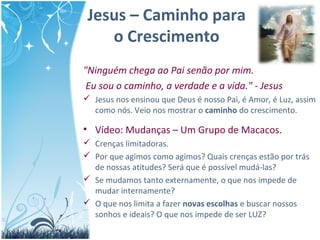 Jesus – Caminho para
o Crescimento
"Ninguém chega ao Pai senão por mim.
Eu sou o caminho, a verdade e a vida." - Jesus
 Jesus nos ensinou que Deus é nosso Pai, é Amor, é Luz, assim
como nós. Veio nos mostrar o caminho do crescimento.
• Vídeo: Mudanças – Um Grupo de Macacos.
 Crenças limitadoras.
 Por que agimos como agimos? Quais crenças estão por trás
de nossas atitudes? Será que é possível mudá-las?
 Se mudamos tanto externamente, o que nos impede de
mudar internamente?
 O que nos limita a fazer novas escolhas e buscar nossos
sonhos e ideais? O que nos impede de ser LUZ?
 